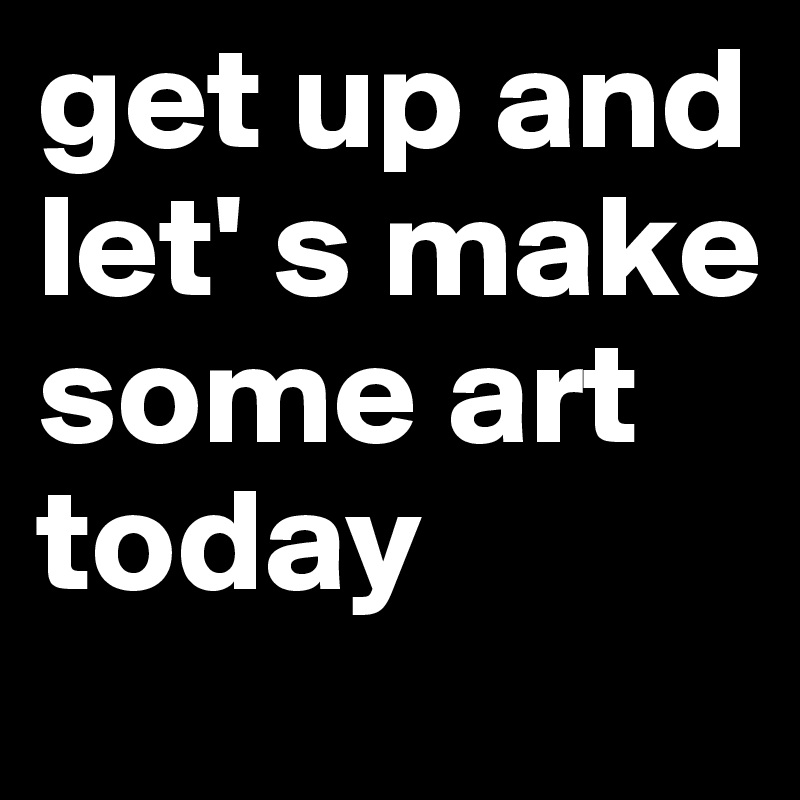 get up and let' s make some art today