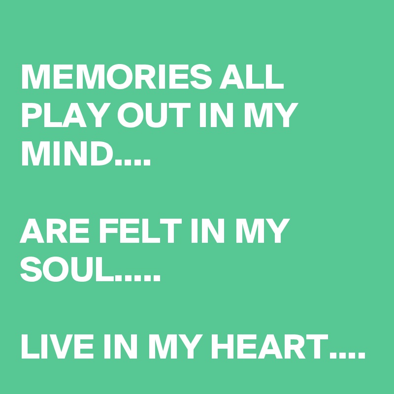 
MEMORIES ALL PLAY OUT IN MY MIND....

ARE FELT IN MY SOUL.....

LIVE IN MY HEART....