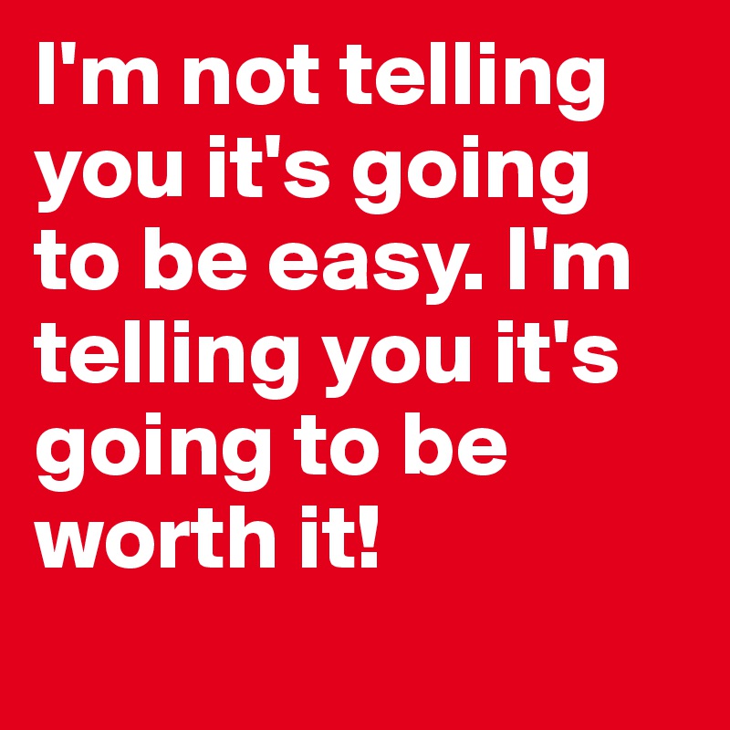 I'm not telling you it's going to be easy. I'm telling you it's going to be worth it!
