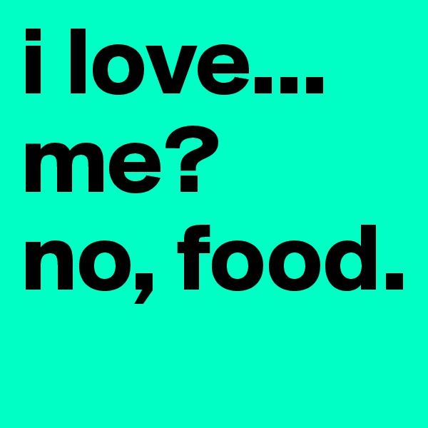 i love... 
me?
no, food. 