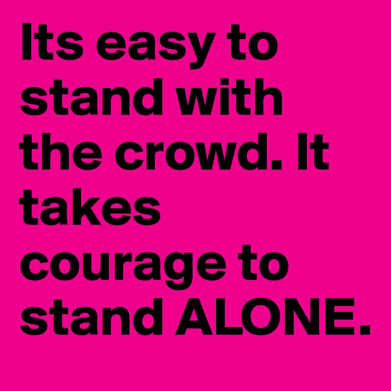 Its easy to stand with the crowd. It takes courage to stand ALONE.
