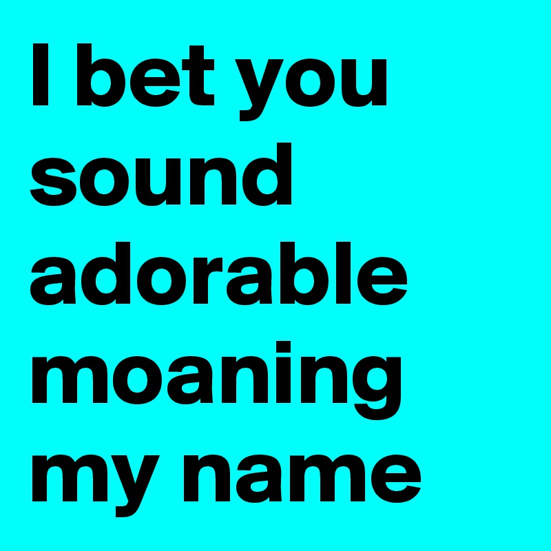 I bet you sound adorable moaning my name