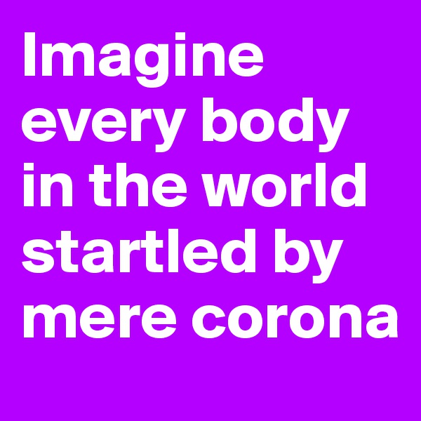 Imagine every body in the world startled by mere corona