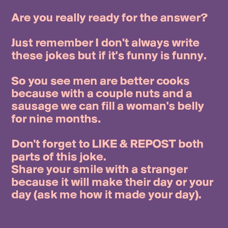 Are you really ready for the answer? 

Just remember I don't always write these jokes but if it's funny is funny. 

So you see men are better cooks because with a couple nuts and a sausage we can fill a woman's belly for nine months.

Don't forget to LIKE & REPOST both parts of this joke.
Share your smile with a stranger because it will make their day or your day (ask me how it made your day).