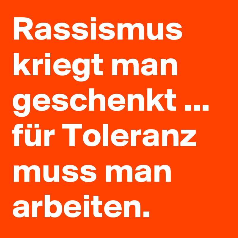Rassismus kriegt man geschenkt ...  für Toleranz muss man arbeiten.