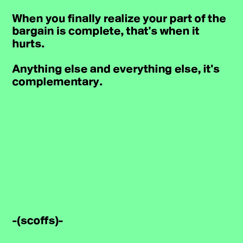 When you finally realize your part of the bargain is complete, that's when it hurts. 

Anything else and everything else, it's complementary.










-(scoffs)-