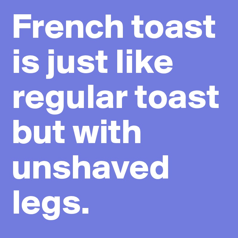 French toast is just like regular toast but with unshaved legs.
