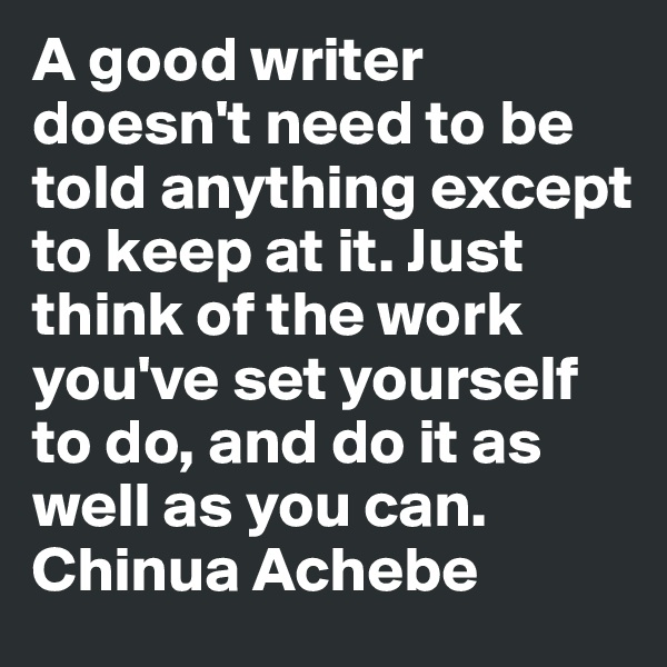 A good writer doesn't need to be told anything except to keep at it. Just think of the work you've set yourself to do, and do it as well as you can.
Chinua Achebe