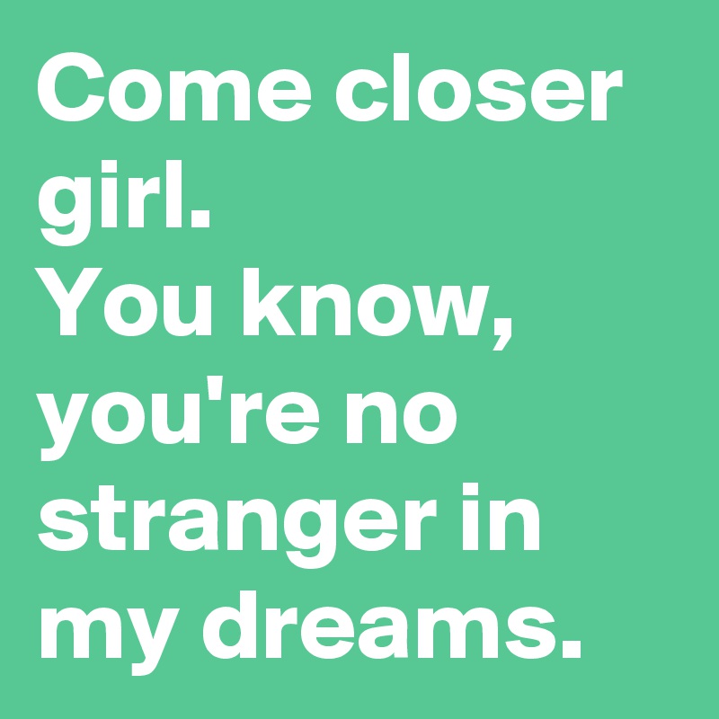 Come closer girl.
You know,
you're no stranger in my dreams.