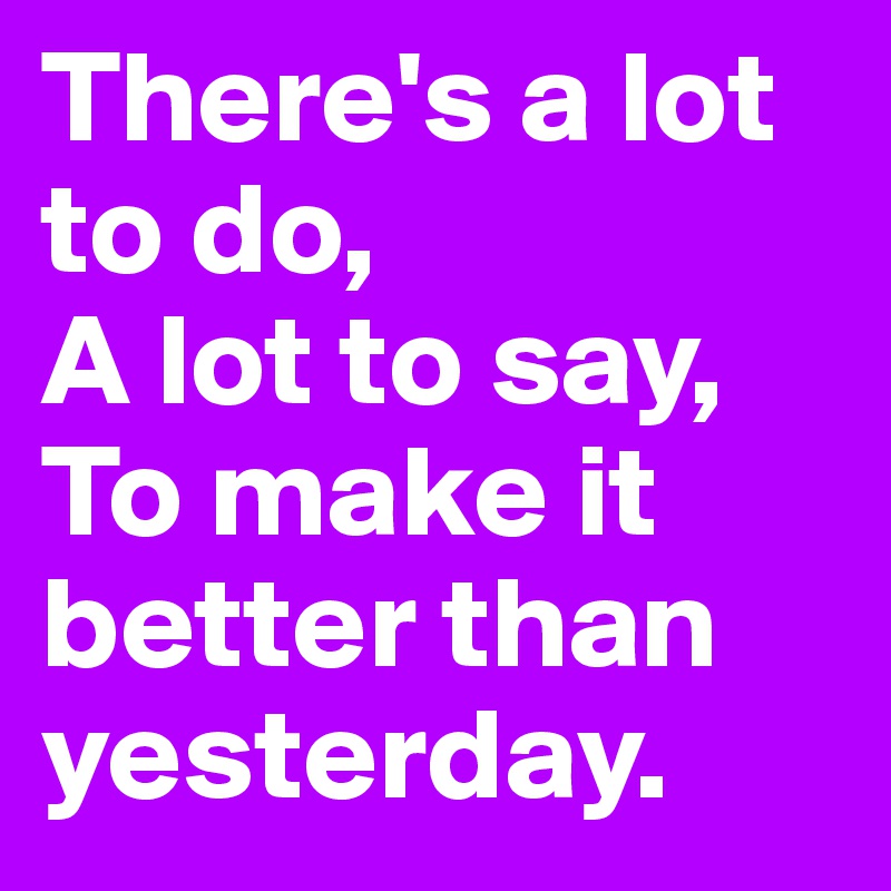 There's a lot to do, 
A lot to say, 
To make it better than yesterday.