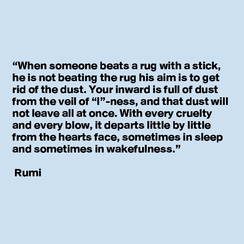 



“When someone beats a rug with a stick, he is not beating the rug his aim is to get rid of the dust. Your inward is full of dust from the veil of “I”-ness, and that dust will not leave all at once. With every cruelty and every blow, it departs little by little from the hearts face, sometimes in sleep and sometimes in wakefulness.”

 Rumi
  

