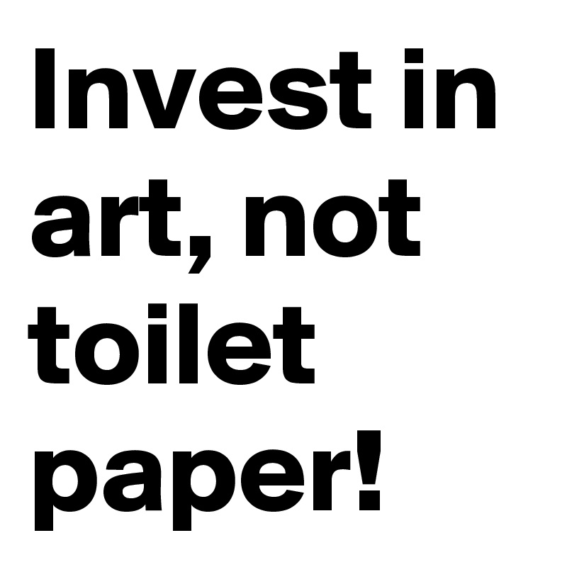 Invest in art, not toilet paper! 