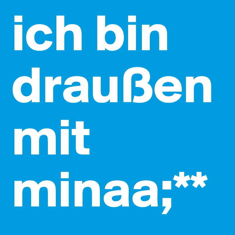 ich bin draußen mit minaa;**