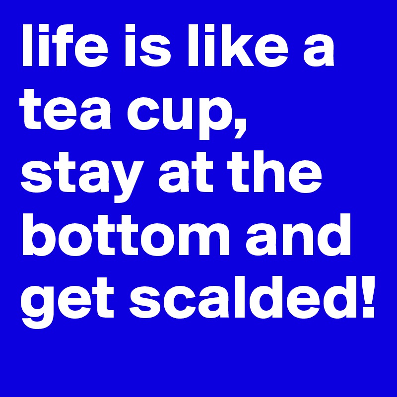 life is like a tea cup, stay at the bottom and get scalded! 