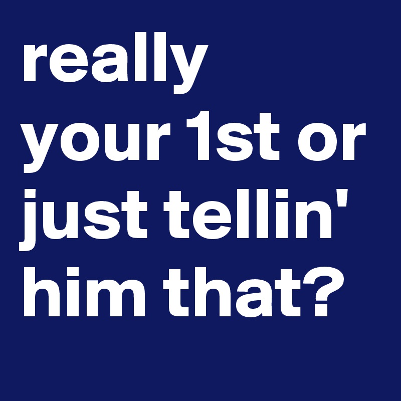 really your 1st or just tellin' him that?