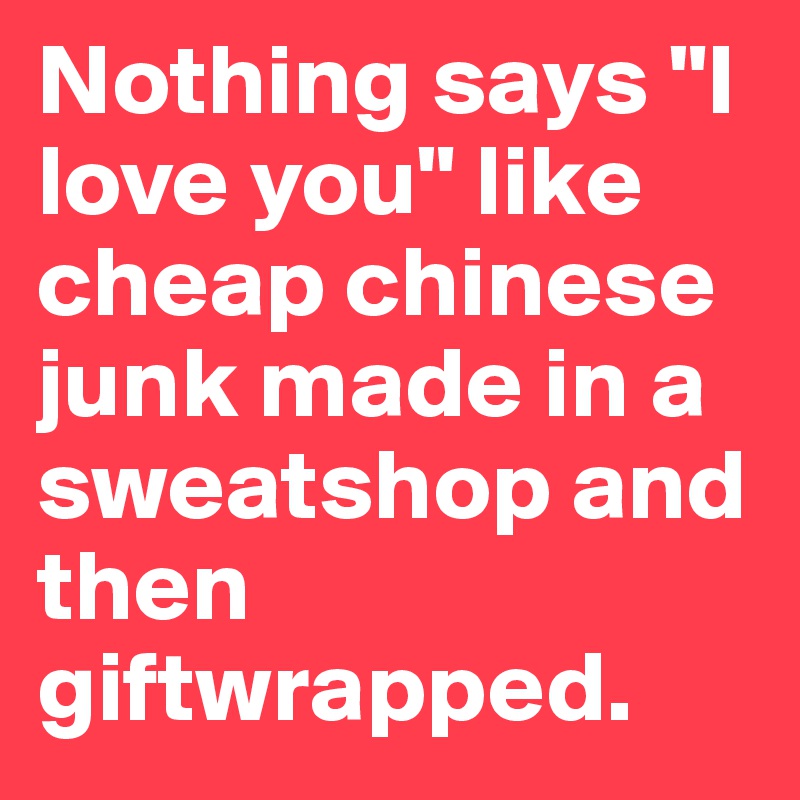 Nothing says "I love you" like cheap chinese junk made in a sweatshop and then giftwrapped. 