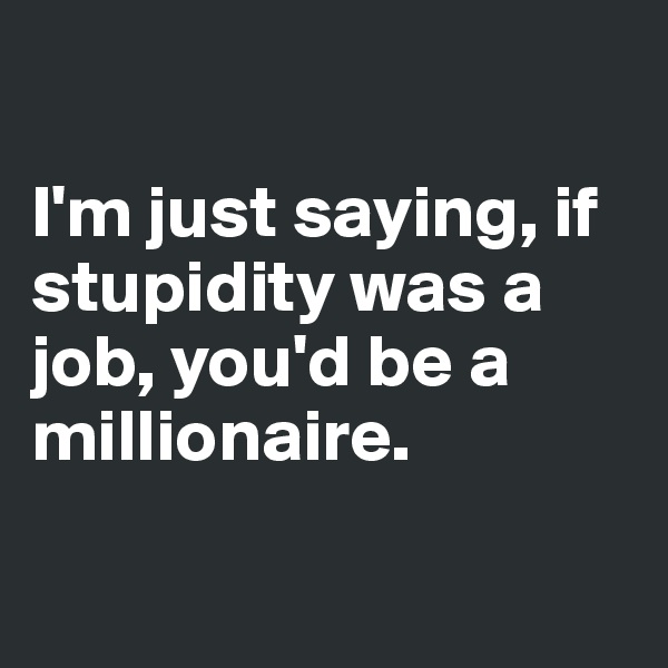 

I'm just saying, if stupidity was a job, you'd be a millionaire.

