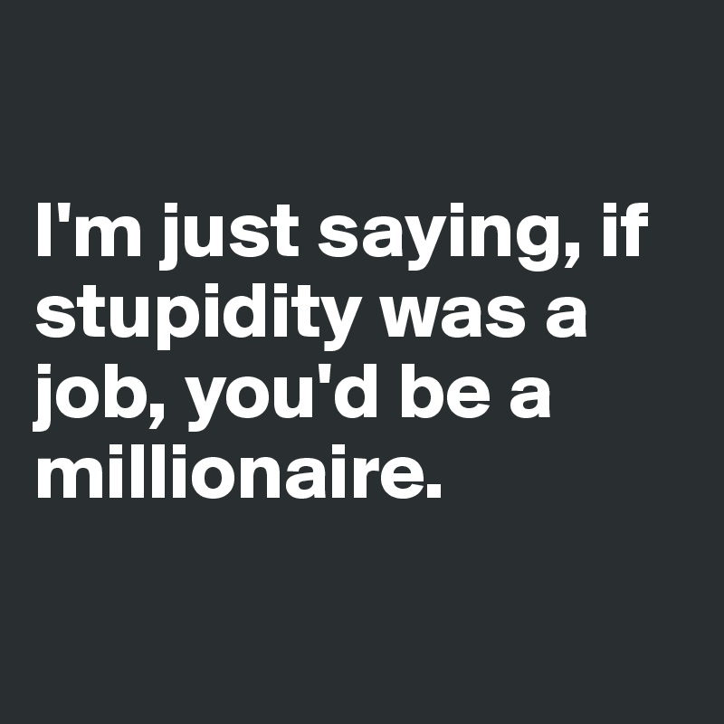 

I'm just saying, if stupidity was a job, you'd be a millionaire.

