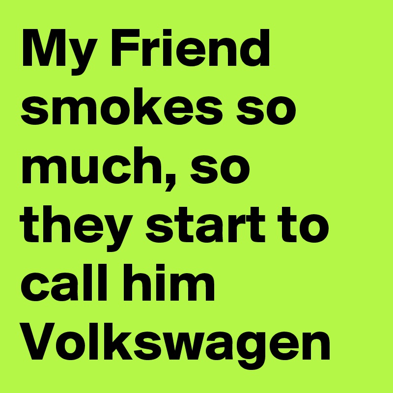 My Friend smokes so much, so they start to call him Volkswagen