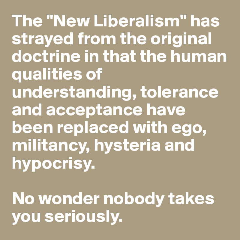 The "New Liberalism" has strayed from the original doctrine in that the human qualities of understanding, tolerance and acceptance have been replaced with ego, militancy, hysteria and hypocrisy. 

No wonder nobody takes you seriously.