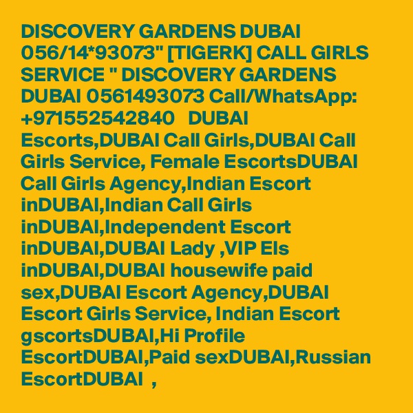 DISCOVERY GARDENS DUBAI 056/14*93073" [TIGERK] CALL GIRLS SERVICE " DISCOVERY GARDENS DUBAI 0561493073 Call/WhatsApp: +971552542840   DUBAI Escorts,DUBAI Call Girls,DUBAI Call Girls Service, Female EscortsDUBAI Call Girls Agency,Indian Escort inDUBAI,Indian Call Girls inDUBAI,Independent Escort inDUBAI,DUBAI Lady ,VIP Els inDUBAI,DUBAI housewife paid sex,DUBAI Escort Agency,DUBAI   Escort Girls Service, Indian Escort gscortsDUBAI,Hi Profile EscortDUBAI,Paid sexDUBAI,Russian EscortDUBAI  , 