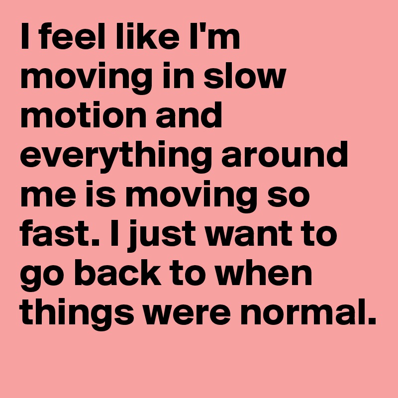 I feel like I'm moving in slow motion and everything around me is moving so fast. I just want to go back to when things were normal.