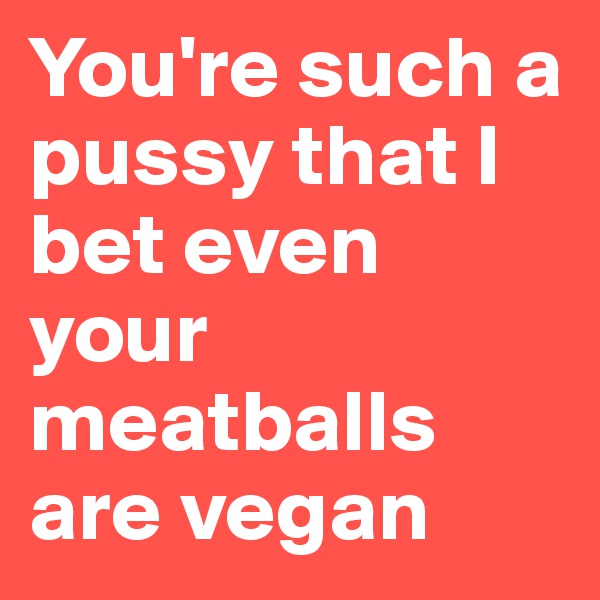 You're such a pussy that I bet even your meatballs are vegan