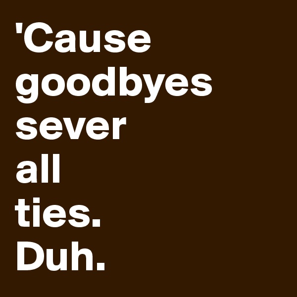 'Cause goodbyes sever 
all 
ties. 
Duh.