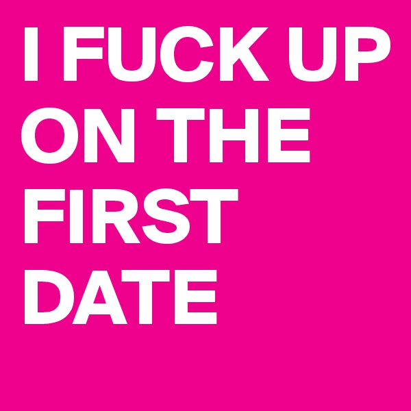 I FUCK UP ON THE FIRST DATE