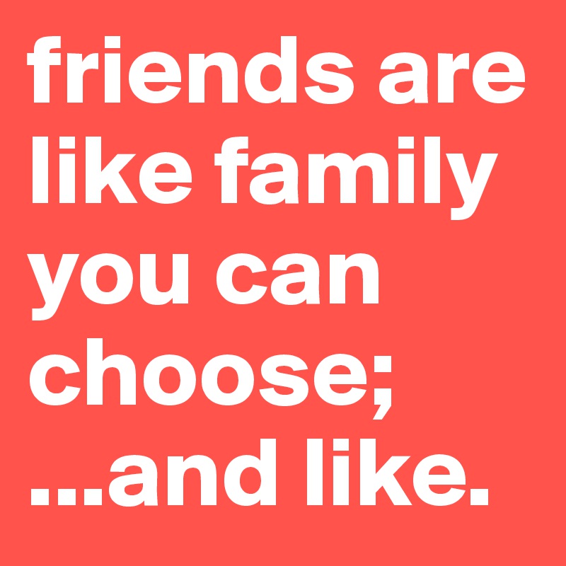 friends are like family you can choose; 
...and like.
