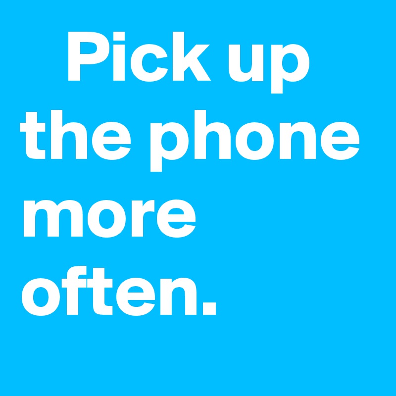    Pick up the phone more often.