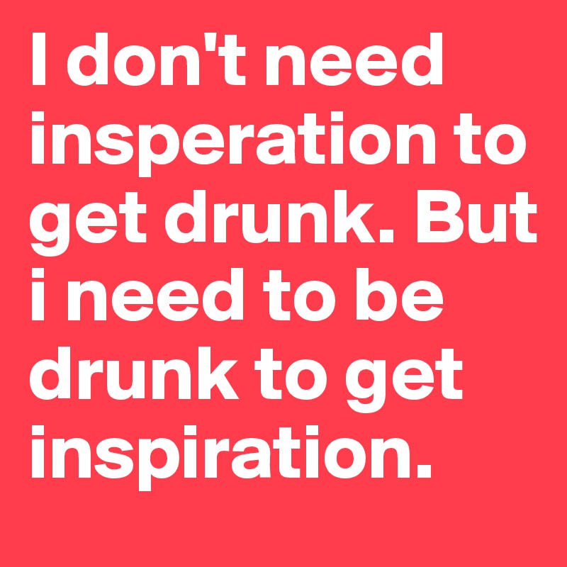 I don't need insperation to get drunk. But i need to be drunk to get inspiration.