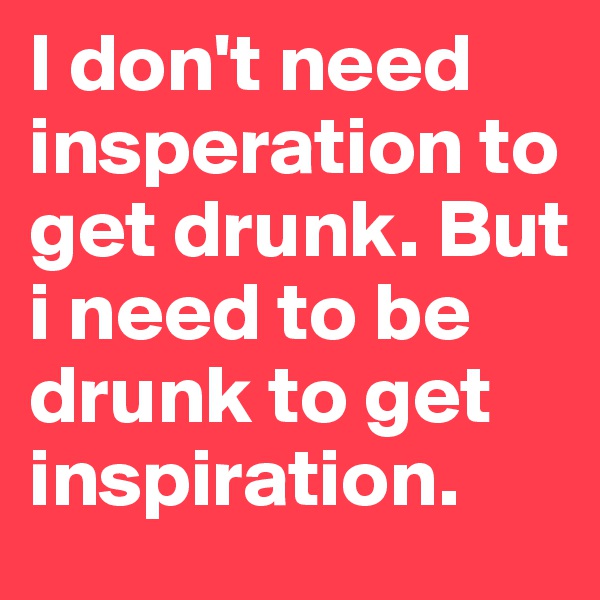 I don't need insperation to get drunk. But i need to be drunk to get inspiration.