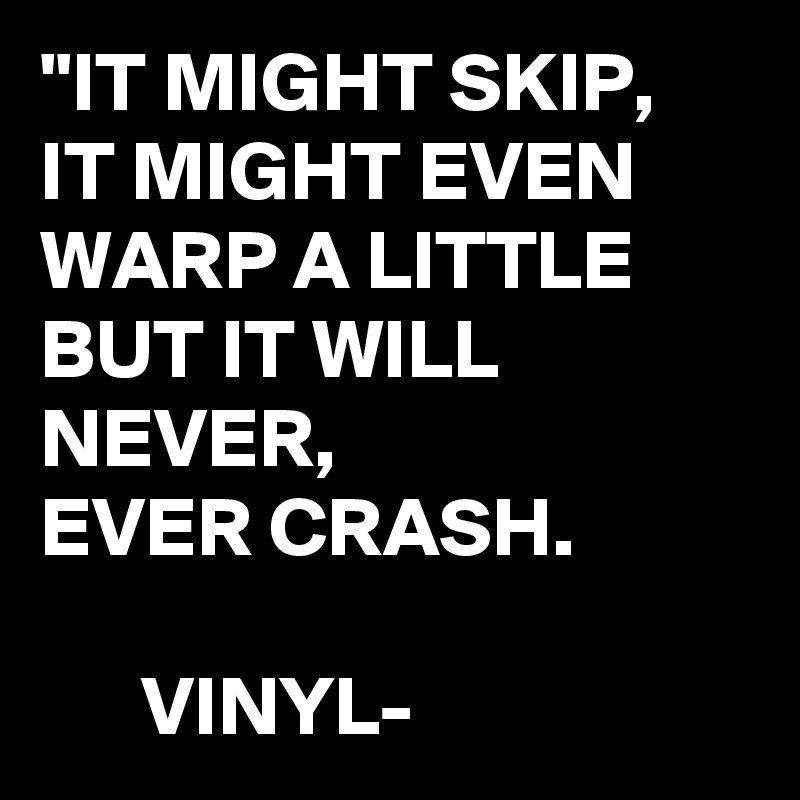 "IT MIGHT SKIP,
IT MIGHT EVEN WARP A LITTLE BUT IT WILL NEVER, 
EVER CRASH.

      VINYL- 