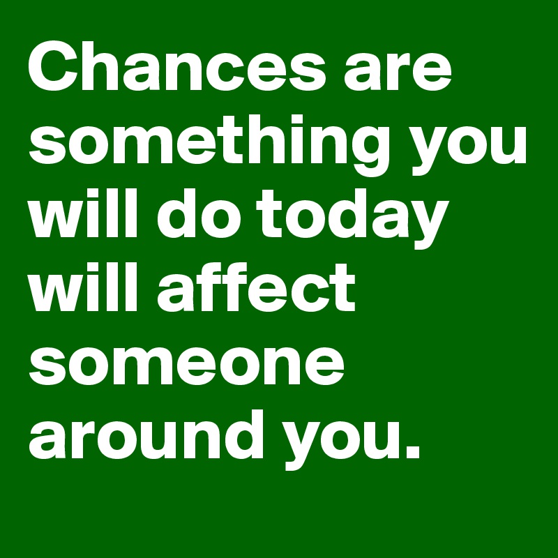 Chances are something you will do today will affect someone around you.