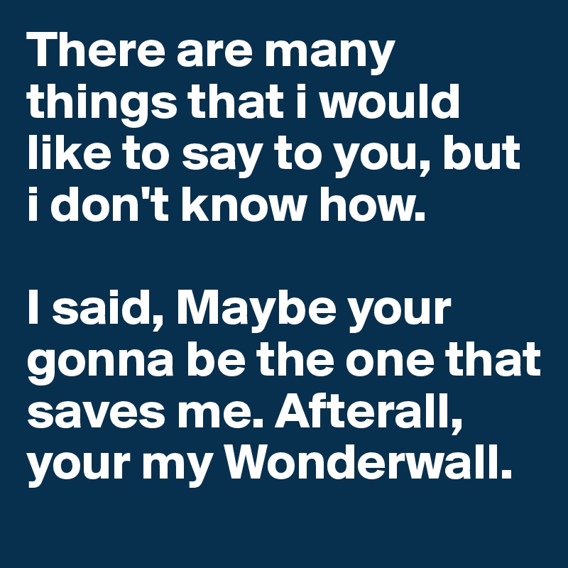 There are many things that i would like to say to you, but i don't know how.

I said, Maybe your gonna be the one that saves me. Afterall, your my Wonderwall.