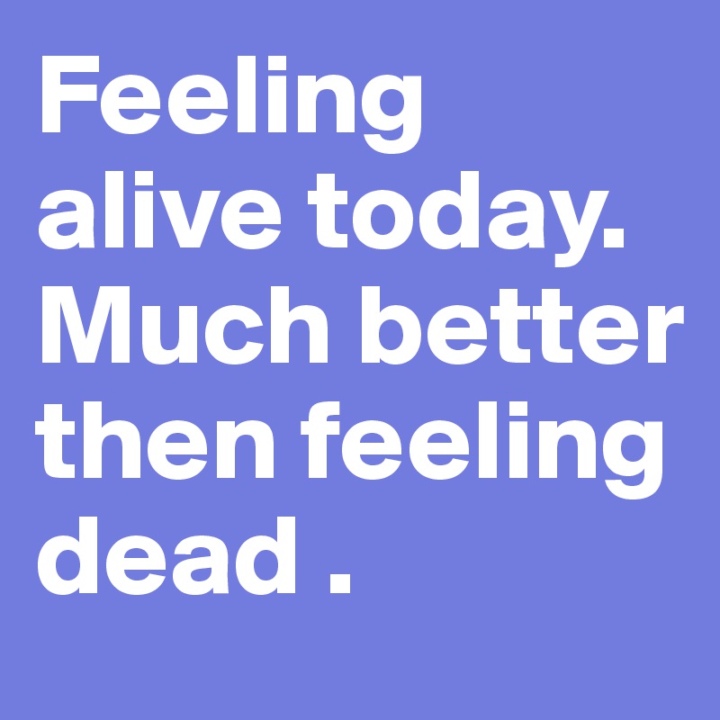 Feeling alive today. Much better then feeling dead . 