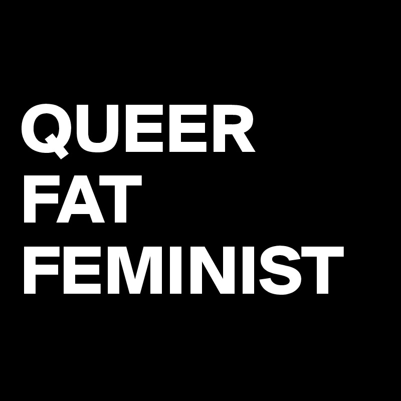 
QUEER
FAT
FEMINIST
