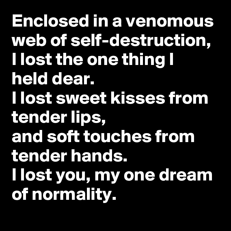 Enclosed in a venomous web of self-destruction,
I lost the one thing I held dear. 
I lost sweet kisses from tender lips,
and soft touches from tender hands. 
I lost you, my one dream of normality.  