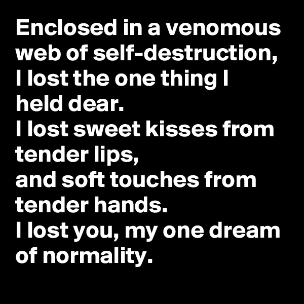 Enclosed in a venomous web of self-destruction,
I lost the one thing I held dear. 
I lost sweet kisses from tender lips,
and soft touches from tender hands. 
I lost you, my one dream of normality.  