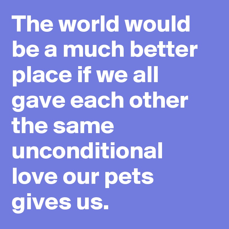 The world would be a much better place if we all gave each other the same unconditional love our pets gives us.