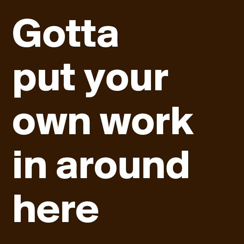 Gotta
put your own work
in around
here
