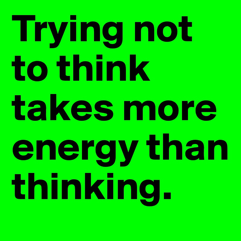 Trying not to think takes more energy than thinking.