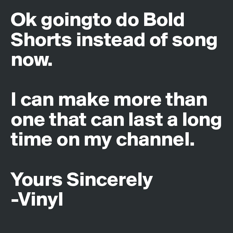 Ok goingto do Bold Shorts instead of song now.

I can make more than one that can last a long time on my channel.

Yours Sincerely
-Vinyl