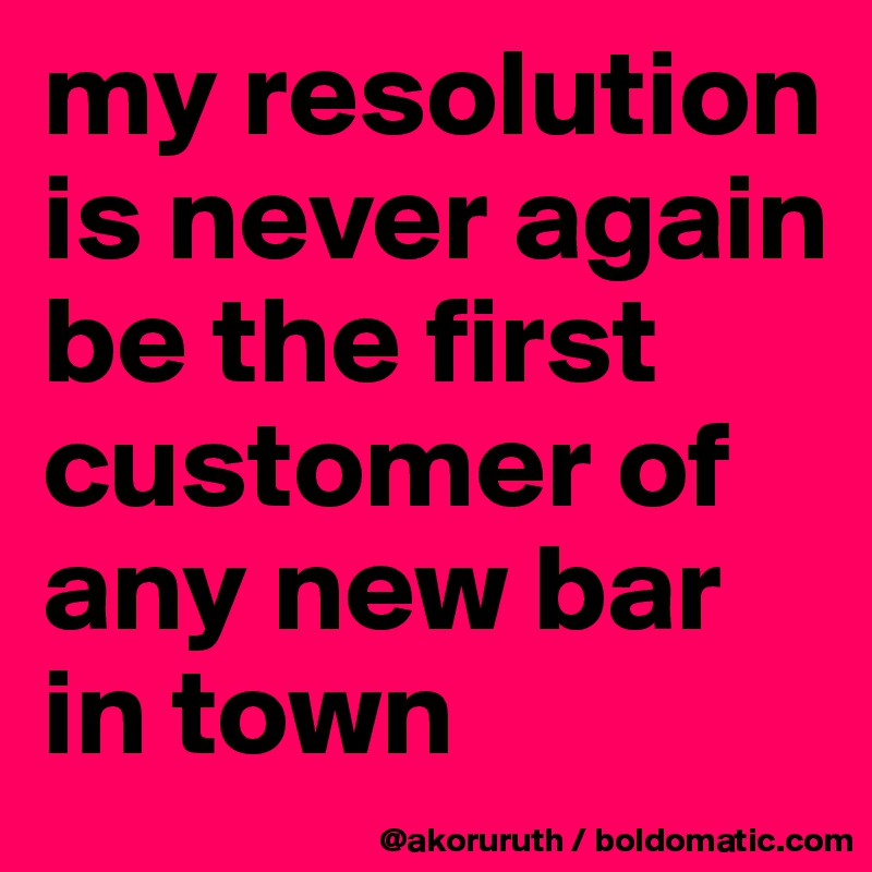 my resolution is never again be the first customer of any new bar in town