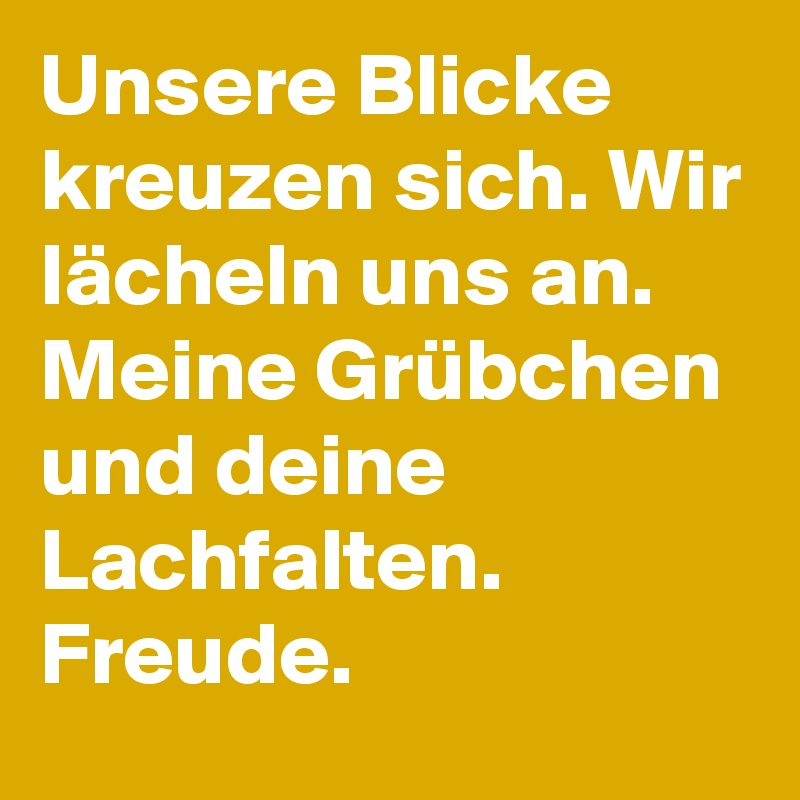 Unsere Blicke kreuzen sich. Wir lächeln uns an. Meine Grübchen und deine Lachfalten.
Freude. 