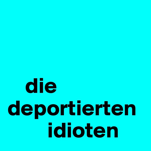 


    die deportierten  
         idioten