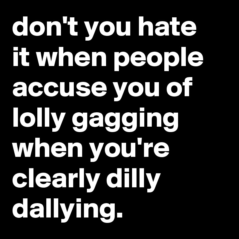 don't you hate it when people accuse you of lolly gagging when you're clearly dilly dallying.