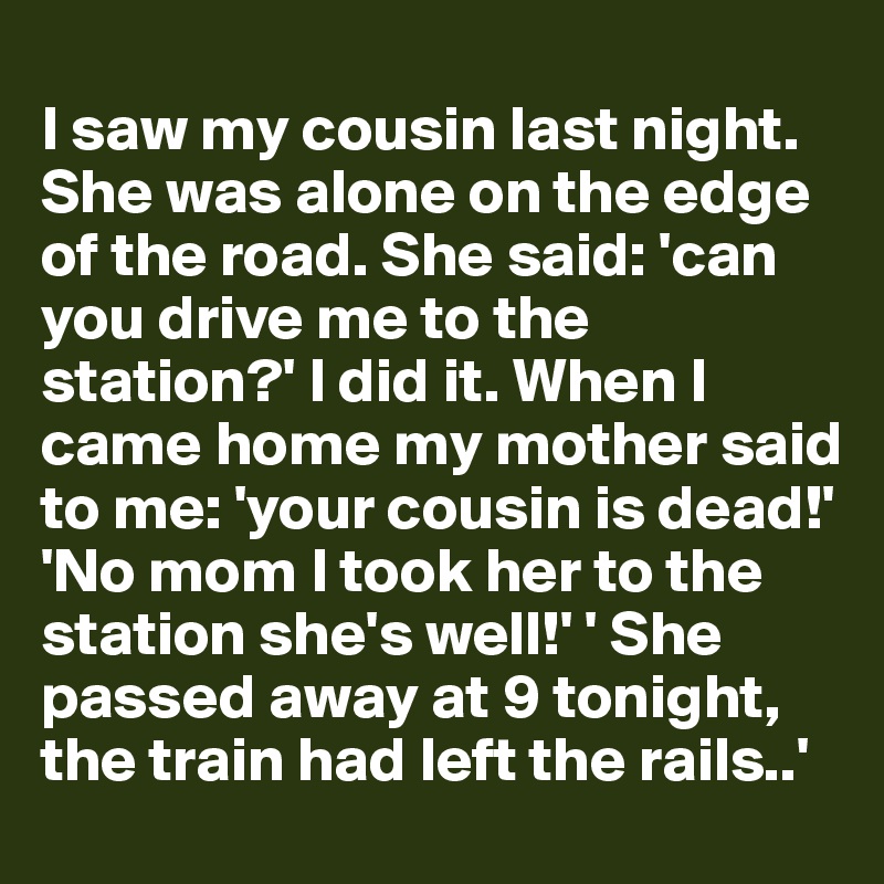 
I saw my cousin last night. She was alone on the edge of the road. She said: 'can you drive me to the station?' I did it. When I came home my mother said to me: 'your cousin is dead!' 
'No mom I took her to the station she's well!' ' She passed away at 9 tonight, the train had left the rails..'