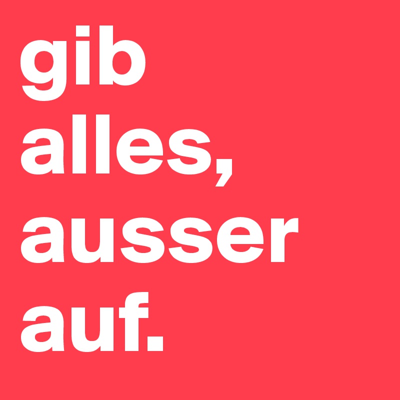 gib alles, ausser auf.